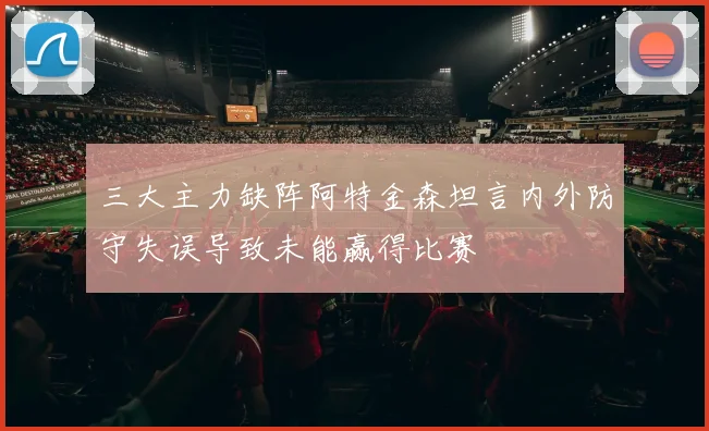 三大主力缺阵阿特金森坦言内外防守失误导致未能赢得比赛
