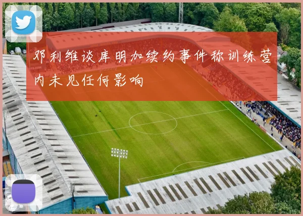 邓利维谈库明加续约事件称训练营内未见任何影响