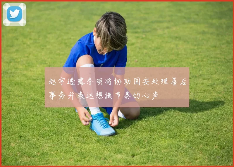 赵宇透露李明将协助国安处理善后事务并表达想换节奏的心声