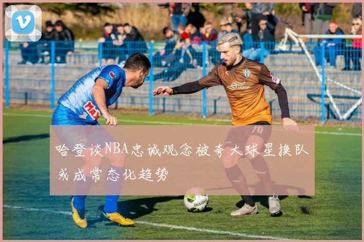 哈登谈NBA忠诚观念被夸大球星换队或成常态化趋势